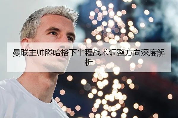 曼联主帅滕哈格下半程战术调整方向深度解析